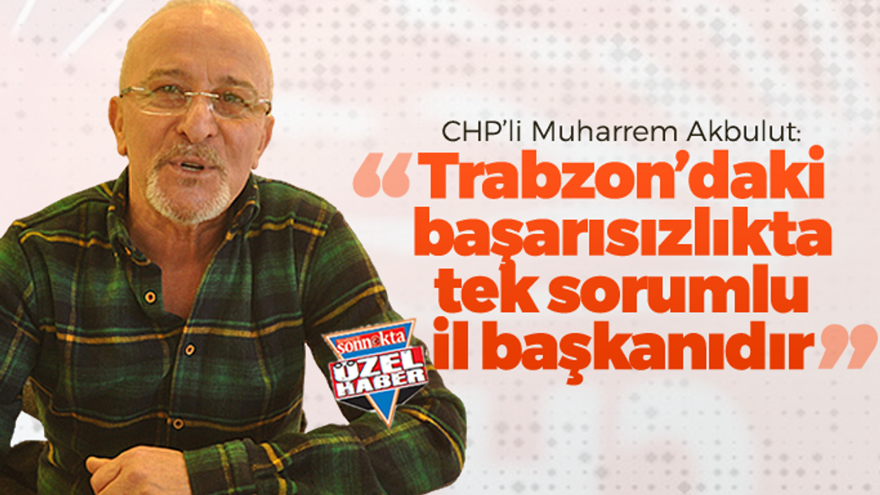 CHP’li Muharrem Akbulut: "Trabzon'daki başarısızlığın sorumlusu il başkanıdır"